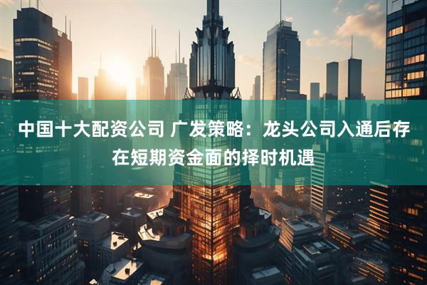 中国十大配资公司 广发策略：龙头公司入通后存在短期资金面的择时机遇
