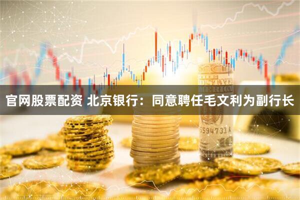 官网股票配资 北京银行：同意聘任毛文利为副行长