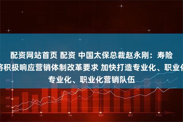 配资网站首页 配资 中国太保总裁赵永刚：寿险个险渠道将积极响应营销体制改革要求 加快打造专业化、职业化营销队伍