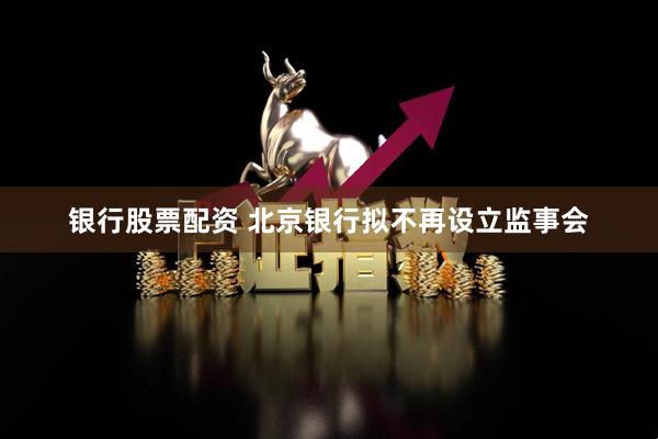 银行股票配资 北京银行拟不再设立监事会