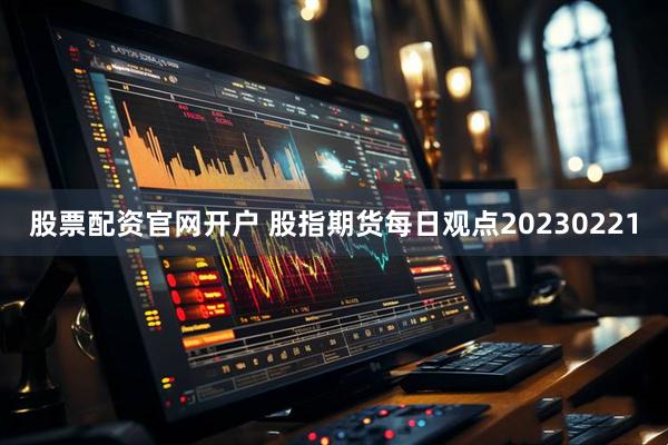 股票配资官网开户 股指期货每日观点20230221