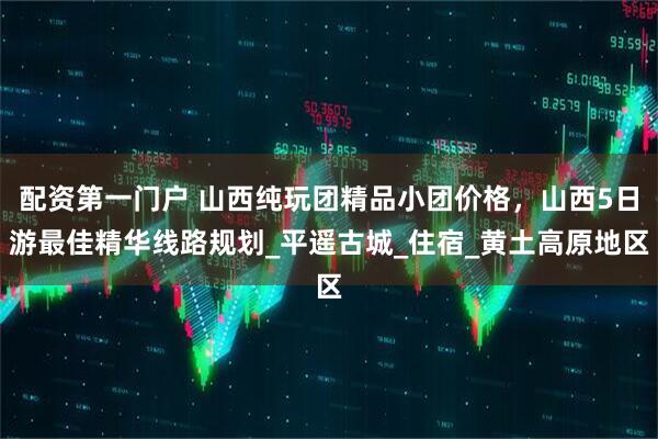 配资第一门户 山西纯玩团精品小团价格，山西5日游最佳精华线路规划_平遥古城_住宿_黄土高原地区