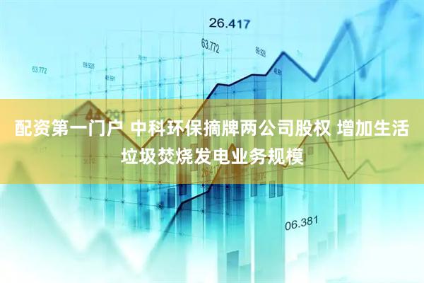 配资第一门户 中科环保摘牌两公司股权 增加生活垃圾焚烧发电业务规模