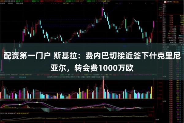 配资第一门户 斯基拉：费内巴切接近签下什克里尼亚尔，转会费1000万欧