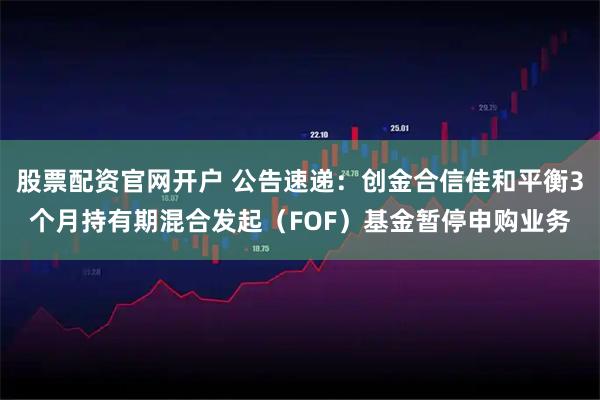 股票配资官网开户 公告速递：创金合信佳和平衡3个月持有期混合发起（FOF）基金暂停申购业务
