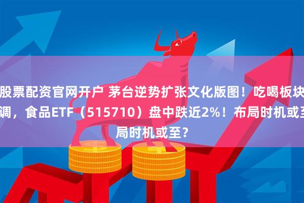 股票配资官网开户 茅台逆势扩张文化版图！吃喝板块回调，食品ETF（515710）盘中跌近2%！布局时机或至？