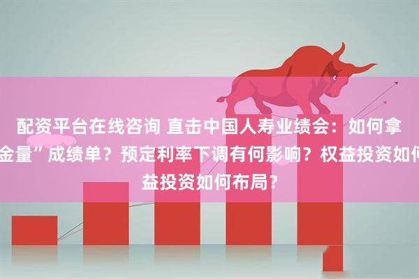 配资平台在线咨询 直击中国人寿业绩会：如何拿到“含金量”成绩单？预定利率下调有何影响？权益投资如何布局？