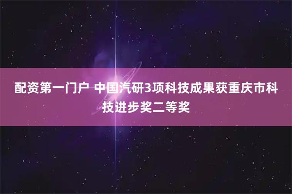 配资第一门户 中国汽研3项科技成果获重庆市科技进步奖二等奖