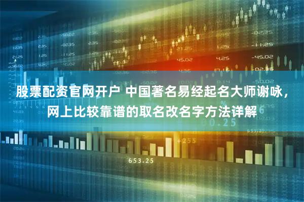 股票配资官网开户 中国著名易经起名大师谢咏，网上比较靠谱的取名改名字方法详解
