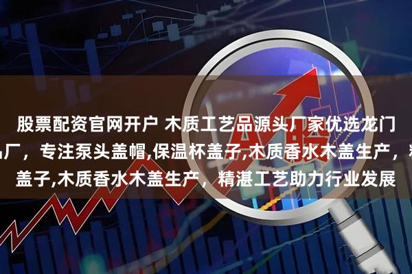 股票配资官网开户 木质工艺品源头厂家优选龙门县龙潭镇东洋木工艺品厂，专注泵头盖帽,保温杯盖子,木质香水木盖生产，精湛工艺助力行业发展
