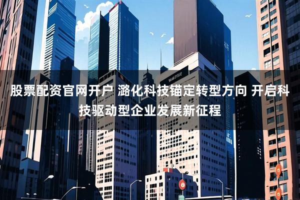 股票配资官网开户 潞化科技锚定转型方向 开启科技驱动型企业发展新征程