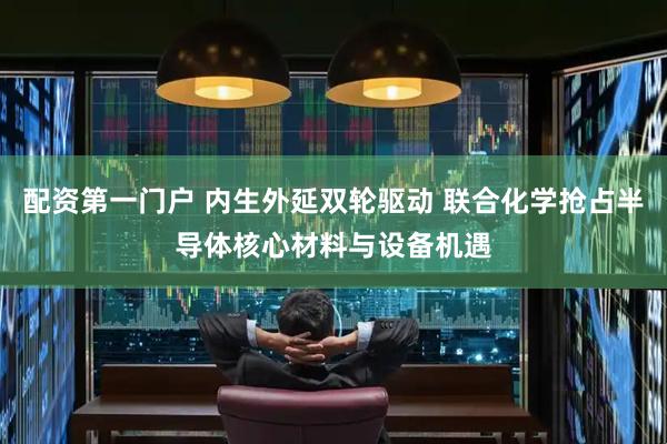配资第一门户 内生外延双轮驱动 联合化学抢占半导体核心材料与设备机遇