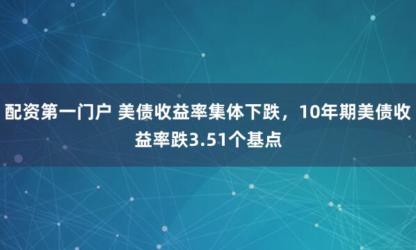 配资第一门户 美债收益率集体下跌，10年期美债收益率跌3.51个基点