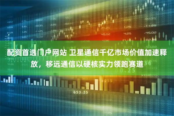 配资首选门户网站 卫星通信千亿市场价值加速释放，移远通信以硬核实力领跑赛道