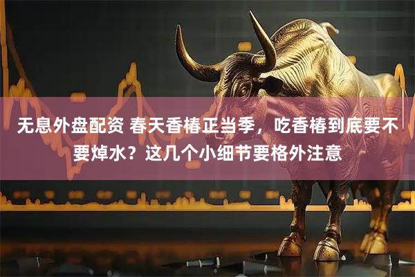 无息外盘配资 春天香椿正当季，吃香椿到底要不要焯水？这几个小细节要格外注意
