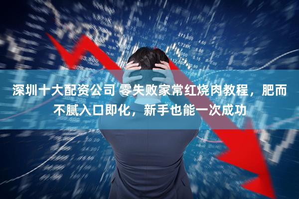 深圳十大配资公司 零失败家常红烧肉教程，肥而不腻入口即化，新手也能一次成功