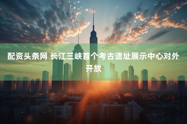 配资头条网 长江三峡首个考古遗址展示中心对外开放