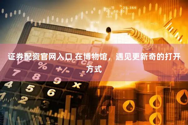 证券配资官网入口 在博物馆，遇见更新奇的打开方式