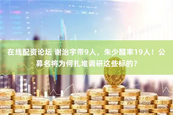 在线配资论坛 谢治宇带9人，朱少醒率19人！公募名将为何扎堆调研这些标的？