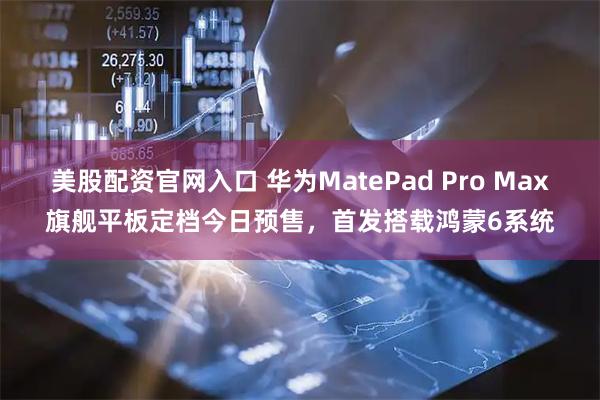 美股配资官网入口 华为MatePad Pro Max旗舰平板定档今日预售，首发搭载鸿蒙6系统