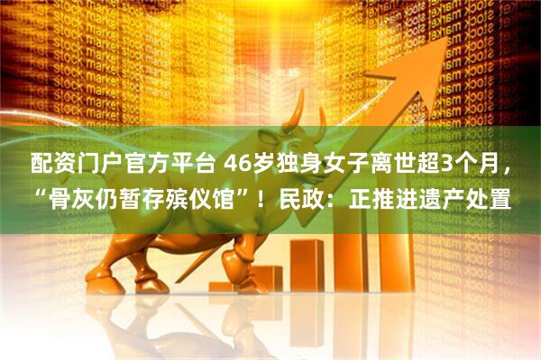 配资门户官方平台 46岁独身女子离世超3个月，“骨灰仍暂存殡仪馆”！民政：正推进遗产处置