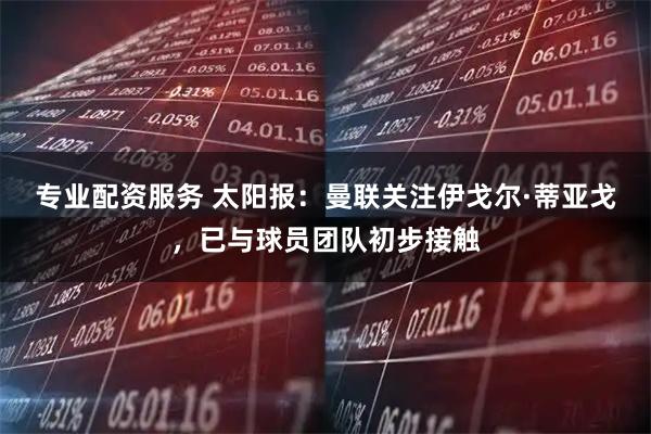 专业配资服务 太阳报：曼联关注伊戈尔·蒂亚戈，已与球员团队初步接触