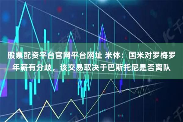 股票配资平台官网平台网址 米体：国米对罗梅罗年薪有分歧，该交易取决于巴斯托尼是否离队
