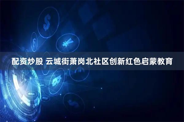 配资炒股 云城街萧岗北社区创新红色启蒙教育