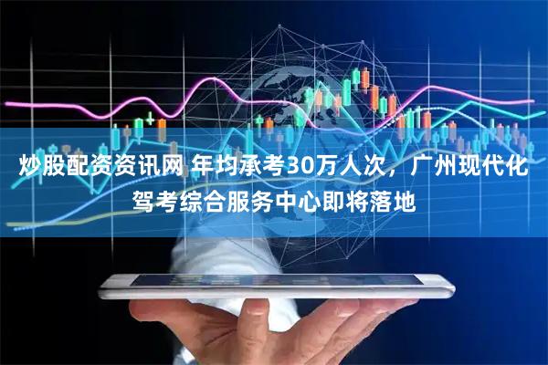 炒股配资资讯网 年均承考30万人次，广州现代化驾考综合服务中心即将落地