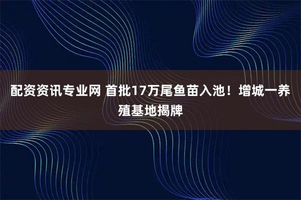 配资资讯专业网 首批17万尾鱼苗入池！增城一养殖基地揭牌