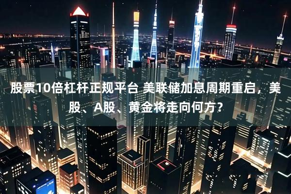 股票10倍杠杆正规平台 美联储加息周期重启，美股、A股、黄金将走向何方？