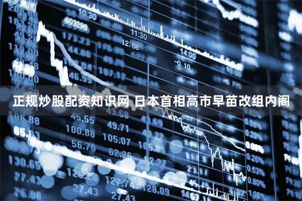 正规炒股配资知识网 日本首相高市早苗改组内阁
